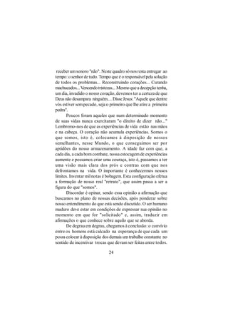 receber um sonoro "não". Neste quadro só nos resta entregar ao
tempo: o senhor de tudo. Tempo que é o responsável pela solução
de todos os problemas... Reconstruindo corações... Curando
machucados... Vencendo tristezas... Mesmo que a decepção tenha,
um dia, invadido o nosso coração, devemos ter a certeza de que
Deus não desampara ninguém.... Disse Jesus: "Aquele que dentre
vós estiver sem pecado, seja o primeiro que lhe atire a primeira
pedra".
       Poucos foram aqueles que num determinado momento
de suas vidas nunca exercitaram "o direito de dizer não..."
Lembremo-nos de que as experiências de vida estão nas mãos
e na cabeça. O coração não acumula experiências. Somos o
que somos, isto é, colocamos à disposição de nossos
semelhantes, nesse Mundo, o que conseguimos ser por
aptidões do nosso armazenamento. A idade faz com que, a
cada dia, a cada bom combate, nossa estocagem de experiências
aumente e possamos criar uma couraça, isto é, passamos a ter
uma visão mais clara dos prós e contras com que nos
defrontamos na vida. O importante é conhecermos nossos
limites. Inventar mil notas é bobagem. Esta configuração efetua
a formação de nosso real "retrato", que assim passa a ser a
figura do que "somos".
       Discordar é opinar, sendo essa opinião a afirmação que
buscamos no plano de nossas decisões, após ponderar sobre
nosso entendimento do que está sendo discutido. O ser humano
maduro deve estar em condições de expressar sua opinião no
momento em que for "solicitado" e, assim, traduzir em
afirmações o que conhece sobre aquilo que se aborda.
       De degrau em degrau, chegamos à conclusão: o convívio
entre os homens está calcado na esperança de que cada um
possa colocar à disposição dos demais um trabalho constante no
sentido de incentivar trocas que devam ser feitas entre todos.

                              24
 
