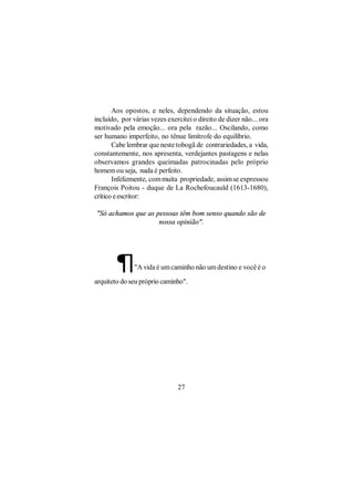 Aos opostos, e neles, dependendo da situação, estou
incluído, por várias vezes exercitei o direito de dizer não... ora
motivado pela emoção... ora pela razão... Oscilando, como
ser humano imperfeito, no tênue limítrofe do equilíbrio.
       Cabe lembrar que neste tobogã de contrariedades, a vida,
constantemente, nos apresenta, verdejantes pastagens e nelas
observamos grandes queimadas patrocinadas pelo próprio
homem ou seja, nada é perfeito.
       Infelizmente, com muita propriedade, assim se expressou
François Poitou - duque de La Rochefoucauld (1613-1680),
crítico e escritor:

"Só achamos que as pessoas têm bom senso quando são de
                    nossa opinião".




        ¶      "A vida é um caminho não um destino e você é o

arquiteto do seu próprio caminho".




                               27
 