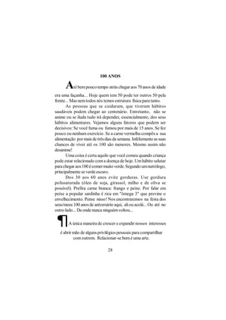 100 ANOS

      A   té bem pouco tempo atrás chegar aos 70 anos de idade
era uma façanha... Hoje quem tem 50 pode ter outros 50 pela
frente... Mas nem todos nós temos estrutura física para tanto.
      As pessoas que se cuidaram, que tiveram hábitos
saudáveis podem chegar ao centenário. Entretanto, não se
anime ou se iluda tudo irá depender, essencialmente, dos seus
hábitos alimentares. Vejamos alguns fatores que podem ser
decisivos: Se você fuma ou fumou por mais de 15 anos. Se fez
pouco ou nenhum exercício. Se a carne vermelha compõs a sua
alimentação por mais de três dias da semana. Infelizmente as suas
chances de viver até os 100 são menores. Mesmo assim não
desanime!
      Uma coisa é certa aquilo que você comeu quando criança
pode estar relacionado com a doença de hoje. Um hábito salutar
para chegar aos 100 é comer muito verde. Segundo um nutrólogo,
principalmente se verde escuro.
      Dos 30 aos 60 anos evite gorduras. Use gordura
polissaturada (óleo de soja, girassol, milho e de oliva se
possível). Prefira carne branca: frango e peixe. Por falar em
peixe a popular sardinha é rica em "ômega 3" que previne o
envelhecimento. Pense nisso! Nos encontraremos na festa dos
seus/meus 100 anos de aniversário aqui, ali ou acolá... Ou até no
outro lado... De onde nunca ninguém voltou...

 ¶      A única maneira de crescer e expandir nossos interesses

   é abrir mão de alguns privilégios pessoais para compartilhar
           com outrem. Relacionar-se bem é uma arte.

                               28
 