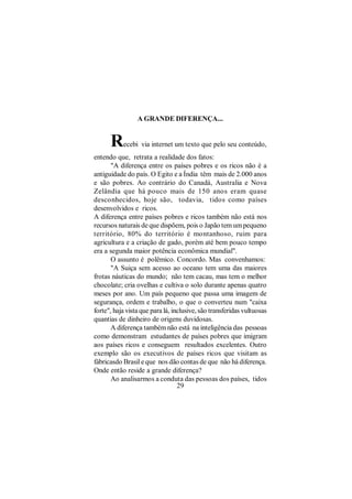 A GRANDE DIFERENÇA...


      R    ecebi via internet um texto que pelo seu conteúdo,
entendo que, retrata a realidade dos fatos:
       "A diferença entre os países pobres e os ricos não é a
antiguidade do país. O Egito e a Índia têm mais de 2.000 anos
e são pobres. Ao contrário do Canadá, Australia e Nova
Zelândia que há pouco mais de 150 anos eram quase
desconhecidos, hoje são, todavia, tidos como países
desenvolvidos e ricos.
A diferença entre países pobres e ricos também não está nos
recursos naturais de que dispõem, pois o Japão tem um pequeno
território, 80% do território é montanhoso, ruim para
agricultura e a criação de gado, porém até bem pouco tempo
era a segunda maior potência econômica mundial".
       O assunto é polêmico. Concordo. Mas convenhamos:
       "A Suiça sem acesso ao oceano tem uma das maiores
frotas náuticas do mundo; não tem cacau, mas tem o melhor
chocolate; cria ovelhas e cultiva o solo durante apenas quatro
meses por ano. Um país pequeno que passa uma imagem de
segurança, ordem e trabalho, o que o converteu num "caixa
forte", haja vista que para lá, inclusive, são transferidas vultuosas
quantias de dinheiro de origens duvidosas.
       A diferença também não está na inteligência das pessoas
como demonstram estudantes de países pobres que imigram
aos países ricos e conseguem resultados excelentes. Outro
exemplo são os executivos de países ricos que visitam as
fábricasdo Brasil e que nos dão contas de que não há diferença.
Onde então reside a grande diferença?
       Ao analisarmos a conduta das pessoas dos países, tidos
                                  29
 