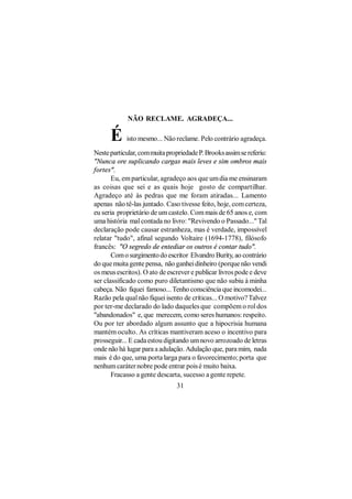 NÃO RECLAME. AGRADEÇA...

      É     isto mesmo... Não reclame. Pelo contrário agradeça.

Neste particular, com muita propriedade P. Brooks assim se referiu:
"Nunca ore suplicando cargas mais leves e sim ombros mais
fortes".
       Eu, em particular, agradeço aos que um dia me ensinaram
as coisas que sei e as quais hoje gosto de compartilhar.
Agradeço até às pedras que me foram atiradas... Lamento
apenas não tê-las juntado. Caso tivesse feito, hoje, com certeza,
eu seria proprietário de um castelo. Com mais de 65 anos e, com
uma história mal contada no livro: "Revivendo o Passado..." Tal
declaração pode causar estranheza, mas é verdade, impossível
relatar "tudo", afinal segundo Voltaire (1694-1778), filósofo
francês: "O segredo de entediar os outros é contar tudo".
       Com o surgimento do escritor Elvandro Burity, ao contrário
do que muita gente pensa, não ganhei dinheiro (porque não vendi
os meus escritos). O ato de escrever e publicar livros pode e deve
ser classificado como puro diletantismo que não subiu à minha
cabeça. Não fiquei famoso... Tenho consciência que incomodei...
Razão pela qual não fiquei isento de críticas... O motivo? Talvez
por ter-me declarado do lado daqueles que compõem o rol dos
"abandonados" e, que merecem, como seres humanos: respeito.
Ou por ter abordado algum assunto que a hipocrisia humana
mantém oculto. As críticas mantiveram aceso o incentivo para
prosseguir... E cada estou digitando um novo arrozoado de letras
onde não há lugar para a adulação. Adulação que, para mim, nada
mais é do que, uma porta larga para o favorecimento; porta que
nenhum caráter nobre pode entrar pois é muito baixa.
       Fracasso a gente descarta, sucesso a gente repete.
                                31
 