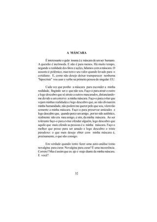A MÁSCARA

      É interessante o quão insana é a máscara de um ser humano.
A questão é incômoda. E não é para menos. Há muito tempo,
negando a realidade dos fatos e ações, lidamos com a máscara. O
assunto é polêmico, mas tem o seu valor quando levado para o
cotidiano. E, como não desejo deixar transparecer nenhuma
"hipocrisia" vou usar o verbo na primeira pessoa do singular: EU.

       Cada vez que ponho a máscara para esconder a minha
realidade, fingindo ser o que não sou. Faço-o para atrair o outro
e logo descubro que só atraio a outros mascarados, distanciando-
me devido a um estorvo: a minha máscara. Faço-o para evitar que
vejam minhas realidades e logo descubro que, ao não divisarem
minha humanidade, não podem me querer pelo que sou, vêem tão
somente a minha máscara. Faço-o para preservar amizades e
logo descubro que, quando perco um amigo, por ter sido autêntico,
realmente não era meu amigo, e sim, da minha máscara. Ao ser
tolerante faço-o para evitar ofender alguém, logo descubro que
aquilo que mais ofende as pessoas é a minha máscara. Faço o
melhor que posso para ser amado e logo descubro o triste
paradoxo: o que mais desejo obter com minha máscara é,
precisamente, o que não consigo.

      Em verdade quando tento fazer uma auto-análise tomo
novalgina para curar. Novalgina para curar? É uma incoerência.
Correto? Mas é assim que eu ajo e reajo diante da minha máscara.
E você?




                               32
 