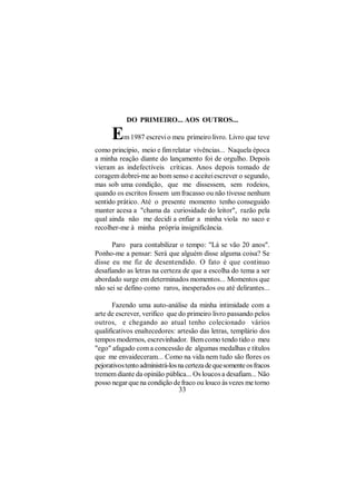 DO PRIMEIRO... AOS OUTROS...

      E    m 1987 escrevi o meu primeiro livro. Livro que teve
como princípio, meio e fim relatar vivências... Naquela época
a minha reação diante do lançamento foi de orgulho. Depois
vieram as indefectíveis críticas. Anos depois tomado de
coragem dobrei-me ao bom senso e aceitei escrever o segundo,
mas sob uma condição, que me dissessem, sem rodeios,
quando os escritos fossem um fracasso ou não tivesse nenhum
sentido prático. Até o presente momento tenho conseguido
manter acesa a "chama da curiosidade do leitor", razão pela
qual ainda não me decidi a enfiar a minha viola no saco e
recolher-me à minha própria insignificância.

      Paro para contabilizar o tempo: "Lá se vão 20 anos".
Ponho-me a pensar: Será que alguém disse alguma coisa? Se
disse eu me fiz de desentendido. O fato é que continuo
desafiando as letras na certeza de que a escolha do tema a ser
abordado surge em determinados momentos... Momentos que
não sei se defino como raros, inesperados ou até delirantes...

       Fazendo uma auto-análise da minha intimidade com a
arte de escrever, verifico que do primeiro livro passando pelos
outros, e chegando ao atual tenho colecionado vários
qualificativos enaltecedores: artesão das letras, templário dos
tempos modernos, escrevinhador. Bem como tendo tido o meu
"ego" afagado com a concessão de algumas medalhas e títulos
que me envaideceram... Como na vida nem tudo são flores os
pejorativos tento administrá-los na certeza de que somente os fracos
tremem diante da opinião pública... Os loucos a desafiam... Não
posso negar que na condição de fraco ou louco às vezes me torno
                                 33
 