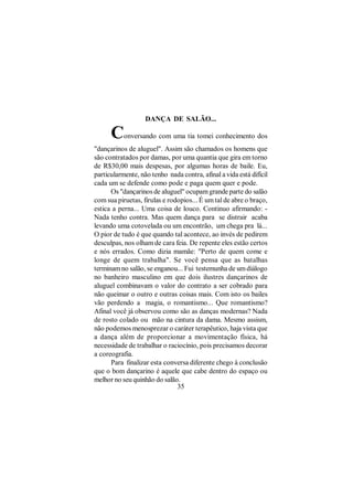 DANÇA DE SALÃO...

      C    onversando com uma tia tomei conhecimento dos
"dançarinos de aluguel". Assim são chamados os homens que
são contratados por damas, por uma quantia que gira em torno
de R$30,00 mais despesas, por algumas horas de baile. Eu,
particularmente, não tenho nada contra, afinal a vida está difícil
cada um se defende como pode e paga quem quer e pode.
      Os "dançarinos de aluguel" ocupam grande parte do salão
com sua piruetas, firulas e rodopios... É um tal de abre o braço,
estica a perna... Uma coisa de louco. Continuo afirmando: -
Nada tenho contra. Mas quem dança para se distrair acaba
levando uma cotovelada ou um encontrão, um chega pra lá...
O pior de tudo é que quando tal acontece, ao invés de pedirem
desculpas, nos olham de cara feia. De repente eles estão certos
e nós errados. Como dizia mamãe: "Perto de quem come e
longe de quem trabalha". Se você pensa que as batalhas
terminam no salão, se enganou... Fui testemunha de um diálogo
no banheiro masculino em que dois ilustres dançarinos de
aluguel combinavam o valor do contrato a ser cobrado para
não queimar o outro e outras coisas mais. Com isto os bailes
vão perdendo a magia, o romantismo... Que romantismo?
Afinal você já observou como são as danças modernas? Nada
de rosto colado ou mão na cintura da dama. Mesmo assism,
não podemos menosprezar o caráter terapêutico, haja vista que
a dança além de proporcionar a movimentação física, há
necessidade de trabalhar o raciocínio, pois precisamos decorar
a coreografia.
      Para finalizar esta conversa diferente chego à conclusão
que o bom dançarino é aquele que cabe dentro do espaço ou
melhor no seu quinhão do salão.
                               35
 