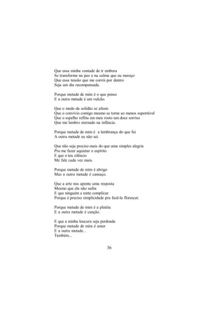 Que essa minha vontade de ir embora
Se transforme na paz e na calma que eu mereço
Que essa tensão que me corrói por dentro
Seja um dia recompensada.

Porque metade de mim é o que penso
E a outra metade é um vulcão.

Que o medo da solidão se afaste
Que o convívio comigo mesmo se torne ao menos suportável
Que o espelho reflita em meu rosto um doce sorriso
Que me lembro eternado na infância.

Porque metade de mim é a lembrança do que fui
A outra metade eu não sei.

Que não seja preciso mais do que uma simples alegria
Pra me fazer aquietar o espírito
E que o teu silêncio
Me fale cada vez mais.

Porque metade de mim é abrigo
Mas a outra metade é cansaço.

Que a arte nos aponte uma resposta
Mesmo que ela não saiba
E que ninguém a tente complicar
Porque é preciso simplicidade pra fazê-la florescer.

Porque metade de mim é a platéia
E a outra metade é canção.

E que a minha loucura seja perdoada
Porque metade de mim é amor
E a outra metade...
Também...

                                36
 