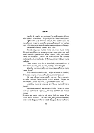 MUDE...

       Acabo de receber um texto de Clarice Lispector. Como
achei a leitura interessante... Trago-o para esta conversa diferente:
       "Quando sair, procure andar pelo outro lado da
rua. Depois, troque o caminho, ande calmamente por outras
ruas, obsrvando com atenção os lugares por onde você passa.
       Durma mais tarde. Durma mais cedo.
       Coma um pouco menos, coma um pouco mais, coma
diferente, escolha novos temperos, novas cores, coisas que você
nunca ousou experimentar. Almoce mais cedo, jante mais
tarde, ou vice-versa. Almoce em outros locais, vá a outros
restaurantes, tome outro tipo de bebida, compre pão em outra
padaria.
       Tente o novo todo dia: o novo lado, o novo método, o
novo sabor, o novo jeito, o novo prazer, a nova posição.
       Escolha outro mercado, outra marca de sabonete, outro
creme dental.
       Use canetas de outras cores. Troque de bolsa, de carteira,
de malas, compre novos ósulos, tente escrever poesias.
       Se você não encontrar razões para ser livre, invente-
as seja criativo.Experimente coisas novas. Troque de
novamente. Mude, de novo. Experimente outra vez.
       Assista a outros programas de TV, leia outros livros e
jornais.
       Durma mais tarde. Durma mais cedo. Durma no outro
lado da cama.Em seguida, procure dormir em outras
camas.
Sente-se em outra cadeira, do outro lado da mesa. Mais
tarde mude de mesa. Tire uma tarde para passear livremente,
ouvir o canto dos passarinhos ou o ruído das águas de uma cachoeira.

                                 38
 