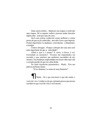 Tome outros ônibus... Mude por uns tempos o estilo das
suas roupas. Dê os sapatos velhos e procure andar descalço
alguns dias - nem que seja em casa.
      Você com certeza conhecerá coisas melhores e coisas
piores do que as já conhecidas, mas não é isso o que importa.
O mais importante é a mudança, o movimento, o dinamismo,
a energia.
      Comece devagar... Porque a direção dos seus atos será
mais importante do que a velocidade".
      Afinal o que é o tempo? É vento, é chuva, é sol.
Eternidade ou momento? Vivemos tão empenhados em
esconder o que sentimos que acabamos escondidos de nós
mesmos. Nas mudanças empreendidas em nossas vidas mais vale
o coração partido do que ter a alma ferida.
      No túnel transforme pensamentos... Mude... Pois nas
palavras de Henry James:
         "O ser humano é a soma de suas fantasias".



      ¶     Mude... Só o que está morto é que não muda, e

você está vivo. Lembre-se de que a primeira pessoa que precisa
acreditar no que você diz e faz é você mesmo.




                             39
 