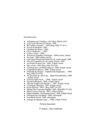 Do mesmo autor:

♦   A Dinâmica dos Trabalhos -1987 (Reg. FBN 41.637)
♦   Loja Cayrú 100 anos de Glórias - 2001
♦   Revivendo o Passado... - 2002 (Reg, FBN 277.471)
♦   Ecos do Centenário - 2003
♦   Caminhos do Ontem - 2003
♦   Fatos e Reflexões... - 2003
♦   Contos e Fatos - 2004
♦   30 Anos de Trabalhos à Perfeição - 2004 (versão virtual)
♦   Em Loja! - 2005 (edição virtual)
♦   Loja Cayrú 100 anos de Glórias (2a. ed. versão virtual) - 2005
♦   Ecos do Centenário (2a. ed. versão virtual) - 2005
♦   Ao Orador de uma Loja - 2005 - Edição virtual
♦   Dito e Feito - 2005 (Reg. FBN 354.520)
♦   Coletânea para um Mestre Maçom - 2006 - Edição virtual
♦   Companheiro Maçom - 2006 - Edição virtual
♦   O Desafio de Versejar... Viajando pela Imaginação... - 2006
    (Reg. FBN 359.618)
♦   Ao Secretário de uma Loja... Alguns Procedimentos - 2006
    - Edição virtual
♦   É Preciso Saber Viver... - 2006 - Edição virtual
♦   Glossário Maçônico - 2006 - Edição virtual
♦   Além do Templo e das Paixões... - 2007 - Edição virtual
♦   Cronologia Maçônica - 2007 - Edição virtual
♦   Gotas Poéticas - 2007 - (Reg. FBN 374.355)
♦   Marujo? Sim. Com muito Orgulho - 2007 - (Reg FBN 377.251)
♦   Datas Cívicas e Festivas - 2007 - Edição Virtual
♦   Mestre Instalado - Um Pequeno Ensaio... 2008 - Edição Virtual
♦   O Príncipe dos Jornalistas - 2008 - antecipado
♦   Na trilha do Social - 2008- antecipado
♦   Achegas de Algumas Lojas... - 2008 - Edição Virtual

                     Próximo lançamento:

                    → Simples... Mas Complicado
 