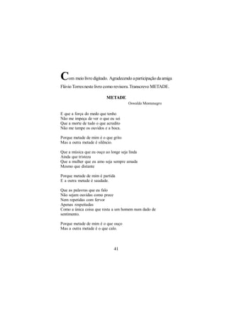 C   om meio livro digitado. Agradecendo a participação da amiga
Flávio Torres neste livro como revisora. Transcrevo METADE.

                          METADE
                                      Oswaldo Montenegro

E que a força do medo que tenho
Não me impeça de ver o que eu sei
Que a morte de tudo o que acredito
Não me tampe os ouvidos e a boca.

Porque metade de mim é o que grito
Mas a outra metade é silêncio.

Que a música que eu ouço ao longe seja linda
Ainda que tristeza
Que a mulher que eu amo seja sempre amada
Mesmo que distante

Porque metade de mim é partida
E a outra metade é saudade.

Que as palavras que eu falo
Não sejam ouvidas como prece
Nem repetidas com fervor
Apenas respeitadas
Como a única coisa que resta a um homem num dado de
sentimento.

Porque metade de mim é o que ouço
Mas a outra metade é o que calo.



                              41
 