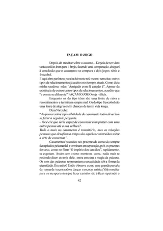 FAÇAM O JOGO

        Depois de meditar sobre o assunto... Depois de ter visto
tantas uniões irem para o brejo, fazendo uma comparação, cheguei
à conclusão que o casamento se compara a dois jogos: tênis e
frescobol.
E aqui abro parêntese para incluir neste rol, mesmo sem citar, outros
tipos de relacionamentos já aceitos nos tempos atuais. Como dizia
minha saudosa mãe: “Amigado com fé casado é”. Apesar da
existência de outros tantos tipos de relacionamentos, acredito que
“a conversa diferente” FAÇAM O JOGO seja válida.
        Enquanto os do tipo tênis são uma fonte de raiva e
ressentimentos e terminam sempre mal. Os do tipo frescobol são
uma fonte de alegria e têm chances de terem vida longa.
        Dizia Nietzche:
“Ao pensar sobre a possibilidade do casamento todos deveriam
se fazer a seguinte pergunta.
- Você crê que seria capaz de conversar com prazer com uma
outra pessoa até a sua velhice?.
Tudo o mais no casamento é transitório, mas as relações
pessoais que desafiam o tempo são aquelas construídas sobre
a arte de conversar”.
        Casamentos baseados nos prazeres da cama são sempre
decapitados pela manhã e terminam em separação, pois os prazeres
do sexo, como no filme “O império dos sentidos”, rapidamente,
se esgotam. Assim com o sexo morto na cama, nada mais se
podendo dizer através dele, entra em cena a magia da palavra.
Os sons das palavras representam a sexualidade sob a forma da
eternidade. Estranho? Então observe como uma grande parcela
da turma da terceira adora dançar e escutar música.Vale ressaltar
para os inexperientes que fazer carinho não é ficar repetindo o

                                 42
 