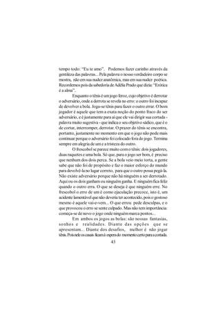 tempo todo: “Eu te amo”. Podemos fazer carinho através da
gentileza das palavras... Pela palavra o nosso verdadeiro corpo se
mostra, não em sua nudez anatômica, mas em sua nudez poética.
Recordemos pois da sabedoria de Adélia Prado que dizia: “Erótica
é a alma”.
          Enquanto o tênis é um jogo feroz, cujo objetivo é derrotar
o adversário, onde a derrota se revela no erro: o outro foi incapaz
de devolver a bola. Joga-se tênis para fazer o outro errar. O bom
jogador é aquele que tem a exata noção do ponto fraco do ser
adversário, e é justamente para aí que ele vai dirigir sua cortada -
palavra muito sugestiva - que indica o seu objetivo sádico, que é o
de cortar, interromper, derrotar. O prazer do tênis se encontra,
portanto, justamente no momento em que o jogo não pode mais
continuar porque o adversário foi colocado fora do jogo. Termina
sempre em alegria de um e a tristeza do outro.
          O frescobol se parece muito com o tênis: dois jogadores,
duas raquetes e uma bola. Só que, para o jogo ser bom, é preciso
que nenhum dos dois perca. Se a bola veio meio torta, a gente
sabe que não foi de propósito e faz o maior esforço do mundo
para devolvê-la no lugar correto, para que o outro possa pegá-la.
Não existe adversário porque não há ninguém a ser derrotado.
Aqui ou os dois ganham ou ninguém ganha. E ninguém fica feliz
quando o outro erra. O que se deseja é que ninguém erre. No
frescobol o erro de um é como ejaculação precoce, isto é, um
acidente lamentável que não deveria ter acontecido, pois o gostoso
mesmo é aquele vai-e-vem... O que errou pede desculpas, e o
que provocou o erro se sente culpado. Mas não tem importância:
começa-se de novo o jogo onde ninguém marca pontos...
          Em ambos os jogos as bolas: são nossas fantasias,
so nho s e r ealidades. Diant e das o pçõ es que se
apresentam... Diante dos desafios, melhor é não jogar
tênis. Pois nele os casais ficam à espera do momento certo para a cortada.
                                   43
 