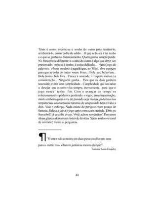 Tênis é assim: recebe-se o sonho do outro para destruí-lo,
arrebentá-lo, como bolha de sabão... O que se busca é ter razão
e o que se ganha é o distanciamento. Quem ganha sempre perde.
No frescobol é diferente: o sonho do outro é algo que deve ser
preservado, pois se é sonho, é coisa delicada... Neste jogo de
palavras, o bom ouvinte é aquele que, ao falar, abre espaços
para que as bolas do outro voem livres... Bola vai, bola vem...
Bola dentro, bola fora... Cresce a amizade, o respeito mútuo e a
consideração... Ninguém ganha... Para que os dois ganhem
necessário existir uma cumplicidade... Cumplicidade que nos induz
a desejar que o outro viva sempre, eternamente, para que o
jogo nunca tenha fim. Com o avançar do tempo os
relacionamentos podem ir perdendo o vigor, em compensação,
muito embora quem viva de passado seja museu, podemos nos
amparar nas coordenadas naturais de um passado bem vivido a
dois. Vale o esforço. Nada existe de perigoso num pouco de
fantasia. Relaxe e curta o jogo certo com a cara-metade. Tênis ou
frescobol? A escolha é sua. Você achou romântico? Parceiros
almas gêmeas deixam um rastro de dúvidas: Serão irmãos ou casal
de verdade? Ficam as perguntas.

=============

¶     ”O amor não consiste em duas pessoas olharem uma

para a outra; mas, olharem juntas na mesma direção”.
                                            Antoine Saint-Exupéry




                               44
 