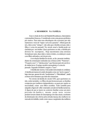 A DESORDEM NA FAMÍLIA

       Este é o título do livro de Elisabeth Roudinesco, historiadora
e psicanalista francesa. Considerada como uma pessoa polêmica
por muitos. Para mim suas abordagens são coerentes por não
manterem o vício do “tapar o sol com a peneira”. Afinal quem de
nós, tidos como “antigos”, não sabe que a família com pai, mãe e
filhos é coisa do passado! No século atual a família pode ser
chefiada por um mulher. Quer queiramos ou não, a família pós
divórcio foi recomposta... Hoje encontramos uma estrutura
formada por pais, duas mães e meios-irmãos, ou ainda por casais
com filhos adotados e até de proveta.
         A revolução familiar do século, se faz presente também
diante da constatação realizadas nas crônicas sobre “Namorar”,
“O quarto sexo” e “Adolescentes” que fizeram parte de um livro
de minha lavra. O antigo modelo monogâmico é coisa do
passado. Segundo Elisabeth surgirá o “caos”.
         A família não morreu. Está sendo reinventada no cotidiano.
A família permanecerá sendo desejada como um “porto seguro”,
haja vista que, apesar de todo “modernismo” e “liberalidade”, ainda
existem seres humanos que dela não renunciam.
       No retrato da família do século XXI, quer queiramos ou
não, estão incluídos: os filhos de pais homossexuais; as famílias
compostas por mulheres independentes, as quais por opção ou
necessidade, criam seus filhos sozinhas. Tudo caminha para
aniquilar a figura do velho venerando cercado de família numerosa.
A figura do pai se insere no contexto familiar como um mero
provedor da família e, mesmo assim neste terreno
perdem terreno diante do desemprego dos dias atuais, resultante
da diminuição das ofertas pela entrada maciça das mulheres no
mercado de trabalho, tendo como causa o surgimento das mulheres
                                 45
 