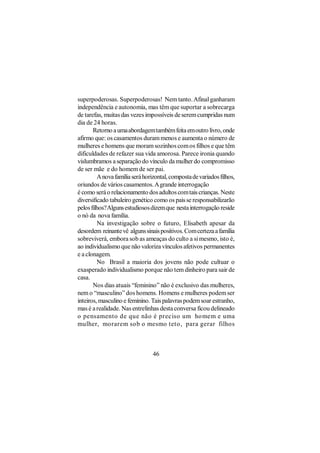 superpoderosas. Superpoderosas! Nem tanto. Afinal ganharam
independência e autonomia, mas têm que suportar a sobrecarga
de tarefas, muitas das vezes impossíveis de serem cumpridas num
dia de 24 horas.
       Retorno a uma abordagem também feita em outro livro, onde
afirmo que: os casamentos duram menos e aumenta o número de
mulheres e homens que moram sozinhos com os filhos e que têm
dificuldades de refazer sua vida amorosa. Parece ironia quando
vislumbramos a separação do vínculo da mulher do compromisso
de ser mãe e do homem de ser pai.
         A nova família será horizontal, composta de variados filhos,
oriundos de vários casamentos. A grande interrogação
é como será o relacionamento dos adultos com tais crianças. Neste
diversificado tabuleiro genético como os pais se responsabilizarão
pelos filhos? Alguns estudiosos dizem que nesta interrogação reside
o nó da nova família.
         Na investigação sobre o futuro, Elisabeth apesar da
desordem reinante vê alguns sinais positivos. Com certeza a família
sobreviverá, embora sob as ameaças do culto a si mesmo, isto é,
ao individualismo que não valoriza vínculos afetivos permanentes
e a clonagem.
         No Brasil a maioria dos jovens não pode cultuar o
exasperado individualismo porque não tem dinheiro para sair de
casa.
       Nos dias atuais “feminino” não é exclusivo das mulheres,
nem o “masculino” dos homens. Homens e mulheres podem ser
inteiros, masculino e feminino. Tais palavras podem soar estranho,
mas é a realidade. Nas entrelinhas desta conversa ficou delineado
o pensamento de que não é preciso um homem e uma
mulher, morarem sob o mesmo teto, para gerar filhos



                                 46
 
