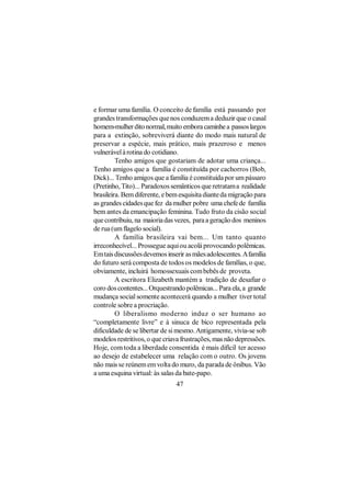 e formar uma família. O conceito de família está passando por
grandes transformações que nos conduzem a deduzir que o casal
homem-mulher dito normal, muito embora caminhe a passos largos
para a extinção, sobreviverá diante do modo mais natural de
preservar a espécie, mais prático, mais prazeroso e menos
vulnerável à rotina do cotidiano.
         Tenho amigos que gostariam de adotar uma criança...
Tenho amigos que a família é constituída por cachorros (Bob,
Dick)... Tenho amigos que a família é constituída por um pássaro
(Pretinho, Tito)... Paradoxos semânticos que retratam a realidade
brasileira. Bem diferente, e bem esquisita diante da migração para
as grandes cidades que fez da mulher pobre uma chefe de família
bem antes da emancipação feminina. Tudo fruto da cisão social
que contribuiu, na maioria das vezes, para a geração dos meninos
de rua (um flagelo social).
         A família brasileira vai bem... Um tanto quanto
irreconhecível... Prossegue aqui ou acolá provocando polêmicas.
Em tais discussões devemos inserir as mães adolescentes. A família
do futuro será composta de todos os modelos de famílias, o que,
obviamente, incluirá homossexuais com bebês de proveta.
         A escritora Elizabeth mantém a tradição de desafiar o
coro dos contentes... Orquestrando polêmicas... Para ela, a grande
mudança social somente acontecerá quando a mulher tiver total
controle sobre a procriação.
         O liberalismo moderno induz o ser humano ao
“completamente livre” e à sinuca de bico representada pela
dificuldade de se libertar de si mesmo. Antigamente, vivia-se sob
modelos restritivos, o que criava frustrações, mas não depressões.
Hoje, com toda a liberdade consentida é mais difícil ter acesso
ao desejo de estabelecer uma relação com o outro. Os jovens
não mais se reúnem em volta do muro, da parada de ônibus. Vão
a uma esquina virtual: às salas da bate-papo.
                               47
 