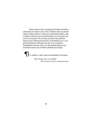 Muito embora exista o perigo da desordem na família e
a dissolução da relação com o outro. Podemos dizer que não há
vida que valha a pena ser vivida sem sua dimensão trágica; onde
o trágico é saber que somos impulsionados por forças que, por
vezes, nos escapam. Por mais que queiramos não podemos
esquecer que sempre pertenceremos a uma família, isto é, a um
grupo formado por indivíduos que são ou se consideram
consangüíneos uns dos outros, por descendência dum tronco
ancestral comum ou de estranhos admitidos por adoção.



 ¶      "A mulher é o algo mais da humanidade. É ela quem

               tem a força, a luz e a vontade".
                        Dorival Caymmi, cantor e compositor baiano.




                              48
 