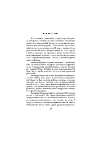 GUERRA CIVIL

       Escrevo sobre a vida cotidiana porque é o que mais gosto
de fazer. Lendo o resultado da última vistoria feita em complexo
penitenciário pela quantidade do material encontrado, não posso
me furtar de fazer uma pergunta: - Como mais de 100 celulares,
radiotramissores, computador portátil, armas e munições foram
parar nas mãos dos presos? A resposta poderia ser: Não é chegada
a hora de deixarmos de hipocrisia e mudar os dispositivos
constitucionais que permitam a correta correção do rumo que as
coisas tomaram? Infelizmente a situação já descambou para a
guerra civil urbana.
       Gente vamos pensar um pouco no assunto! O problema de
tudo, salvo juízo contrário, passa pelos funcionários dos presídios
ou não é? Sinceramente, quem há se resistir à corrupção milionária
dos bandidos? O pior de tudo é que se o funcionário fizer "pé
firme", isto é, não for corruptível, corre o risco de pagar com a
própria vida.
       Os inimigos número um do povo não podem ser identificados.
Às vezes estão ao nosso lado na rua, no ônibus ou em qualquer
outro lugar. Em dado momento, estão nos assaltando com armas
atirando para matar. Famílias estão se desmantelando
covardemente. A corrupção na polícia e os políticos desonestos
ajudam a criar e manter a baderna em que vivemos. As reações
políticas de gabinete de nada servem e ainda gastam o dinheiro
dos impostos arrecadados.
       Será que existe uma solução de curto prazo? Quem deve
morrer: - Eles ou nós? Não é possível continuar prendendo
marginais sabendo que eles vão continuar comandando, de dentro
dos complexos penitenciários, seus exércitos do crime. A
insegurança se depara com uma série de propostas em busca de soluções.
Para cada uma, haverá sempre alguém que a considere inócua.

                                 49
 