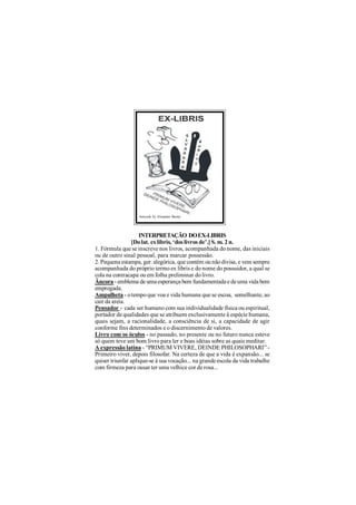 Artwork by Elvandro Burity




                    INTERPRETAÇÃO DO EX-LIBRIS
                [Do lat. ex libris, ‘dos livros de’.] S. m. 2 n.
1. Fórmula que se inscreve nos livros, acompanhada do nome, das iniciais
ou de outro sinal pessoal, para marcar possessão.
2. Pequena estampa, ger. alegórica, que contém ou não divisa, e vem sempre
acompanhada do próprio termo ex libris e do nome do possuidor, a qual se
cola na contracapa ou em folha preliminar do livro.
Âncora - emblema de uma esperança bem fundamentada e de uma vida bem
empregada.
Ampulheta - o tempo que voa e vida humana que se escoa, semelhante, ao
cair da areia.
Pensador - cada ser humano com sua individualidade física ou espiritual,
portador de qualidades que se atribuem exclusivamente à espécie humana,
quais sejam, a racionalidade, a consciência de si, a capacidade de agir
conforme fins determinados e o discernimento de valores.
Livro com os óculos - no passado, no presente ou no futuro nunca esteve
só quem teve um bom livro para ler e boas idéias sobre as quais meditar.
A expressão latina - “PRIMUM VIVERE, DEINDE PHILOSOPHARI” -
Primeiro viver, depois filosofar. Na certeza de que a vida é expansão... se
quiser triunfar aplique-se à sua vocação... na grande escola da vida trabalhe
com firmeza para ousar ter uma velhice cor de rosa...
 