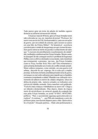 Tudo parece girar em torno da adoção de medidas capazes
deatacar as carências estruturais do sistema.
       Um pouco mais de 48 horas, após as Forças Armadas terem
sido colocadas na rua, era manchete do jornal: "Professor foi
morto com um tiro de FAL (fuzil automático), para uso em ações
de guerra, por um soldado do exército, após recusar-se a parar
em uma blitz da Polícia Militar". Tal lamentável ocorrência
corrobora para o estado de insegurrança em que vivemos há anos.
Sem querer entrar no mérito da questão é conhecimento de todos
que: "o exercício de patrulhamento ou policiamento da cidade"
não é atribuição constitucional das Forças Armadas. Mesmo assim,
no desespero de não conseguir resolver o problema da Segurança
Pública com os efetivos destinados à essa missão, tanto insisitiram
que conseguiram a presença, nas ruas, das Forças Armadas
como se Força Auxiliar fosse. Não o são! Têm treinamentos e
ações próprias destinadas aos eventos de conflito armado pesado.
Muito embora estejamos, como entendo, em uma guerra civil
urbana, discordo do seu emprego. Ou se acha que a simples
presença de homens de farda camuflada portando arma de guerra,
em tanques ou à pé serão suficientes para impedir que os bandidos
continuem comandando a cidade? Mantida a sua utilização virá o
momento de subirem os morros da cidade e atingirem, talvez em
defesa da própria vida, menores armados ou traficantes com
carteira de trabalho assinada. Outra manchete será publicada:
"Exército mata crianças e trabalhadores no morro tal". Chega a
ser rídiculo e desmoralizante. Dias depois, diante da trágica
morte de um professor, no carnaval, quando da ocupação das
ruas pelas Forças Armadas, no jornal "O DIA", 06/03/2003,
publicou: "Para o secretáriode segurança quem atirou deve se
explicar". E continua: "... que PMs não mandaram o carro do
professor parar, nem fizeram disparos para o chão. Quem atirou
foi o Exército". Situação patética... Onde cabe perfeitamente a

                                50
 