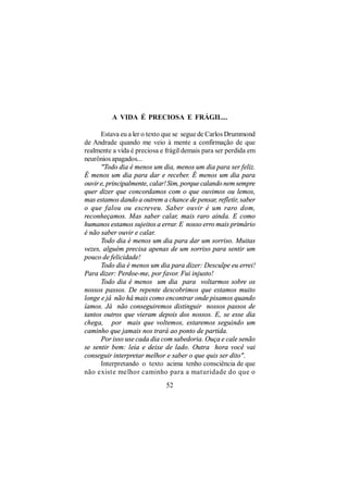 A VIDA É PRECIOSA E FRÁGIL...

      Estava eu a ler o texto que se segue de Carlos Drummond
de Andrade quando me veio à mente a confirmação de que
realmente a vida é preciosa e frágil demais para ser perdida em
neurônios apagados...
      "Todo dia é menos um dia, menos um dia para ser feliz.
É menos um dia para dar e receber. É menos um dia para
ouvir e, principalmente, calar! Sim, porque calando nem sempre
quer dizer que concordamos com o que ouvimos ou lemos,
mas estamos dando a outrem a chance de pensar, refletir, saber
o que falou ou escreveu. Saber ouvir é um raro dom,
reconheçamos. Mas saber calar, mais raro ainda. E como
humanos estamos sujeitos a errar. E nosso erro mais primário
é não saber ouvir e calar.
      Todo dia é menos um dia para dar um sorriso. Muitas
vezes, alguém precisa apenas de um sorriso para sentir um
pouco de felicidade!
      Todo dia é menos um dia para dizer: Desculpe eu errei!
Para dizer: Perdoe-me, por favor. Fui injusto!
      Todo dia é menos um dia para voltarmos sobre os
nossos passos. De repente descobrimos que estamos muito
longe e já não há mais como encontrar onde pisamos quando
íamos. Já não conseguiremos distinguir nossos passos de
tantos outros que vieram depois dos nossos. E, se esse dia
chega, por mais que voltemos, estaremos seguindo um
caminho que jamais nos trará ao ponto de partida.
      Por isso use cada dia com sabedoria. Ouça e cale senão
se sentir bem: leia e deixe de lado. Outra hora você vai
conseguir interpretar melhor e saber o que quis ser dito".
      Interpretando o texto acima tenho consciência de que
não existe melhor caminho para a maturidade do que o
                              52
 