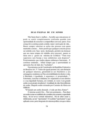 DUAS PÁGINAS DE UM SONHO

       Não basta fazer o melhor... Acredito que uma pessoa só
pode se sentir complet ament e realizada quando tem
oportunidade de exercitar o compartilhar com seus pares. Essa
crença foi e continua sendo a minha maior motivação de vida...
Busco sempre valorizar as ações das pessoas com quem
mantenho contato... Antes porém que qualquer conceito possa
ser emitido com base nesta declaração, permito-me destacar
que nos meus tempos de trabalho ativo procurei pautar os
meus atos e gestos na máxima de Confúcio: "Trata teus
superiores sem lisonja e teus subalternos sem desprezo".
Posicionamento que rendeu alguns embaraços funcionais... E
continua rendendo... Afinal sempre que a oportunidade se
apresenta fico do lado dos "excluídos".
       Encontramos na da Constituição da República Federativa
do Brasil no Art. 5º: Todos são iguais perante a lei, sem distinção
de qualquer natureza, garantindo-se aos brasileiros e aos
estrangeiros residentes no País a inviolabilidade do direito à vida,
à liberdade, à igualdade, à segurança e à propriedade...".
Entretanto, exercitar a cidadania, ter respeitados os seus direitos
e a sua dignidade humana, em verdade, às vezes é um grande
sonho ou um projeto irrealizável. A realidade da vida é bem diferente
do sonho. Daquele sonho retratado por Casimiro de Abreu em
OBRAS:
    "O mundo um sonho dourado. A vida um hino d'amor".
       O sistema social é frio... Não tem sentimento... Para fazer
um sonho tornar-se realidade não considere tão somente a capacidade
física, há de ter-se vontade indomável... Há de saber ousar e,
infelizmente, ser até "oportunista". O vocábulo "oportunista" é aqui
aplicado como parte integrante do sistema político em que a tática

                                 54
 
