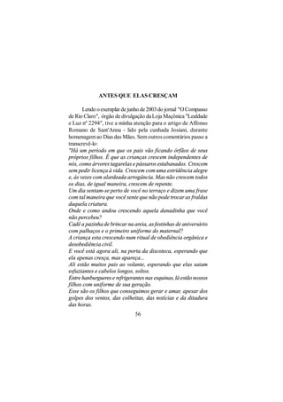 ANTES QUE ELAS CRESÇAM

       Lendo o exemplar de junho de 2003 do jornal "O Compasso
de Rio Claro", órgão de divulgação da Loja Maçônica "Lealdade
e Luz nº 2294", tive a minha atenção para o artigo de Affonso
Romano de Sant'Anna - lido pela cunhada Josiani, durante
homenagem ao Dias das Mães. Sem outros comentários passo a
transcrevê-lo:
"Há um período em que os pais vão ficando órfãos de seus
próprios filhos. É que as crianças crescem independentes de
nós, como árvores tagarelas e pássaros estabanados. Crescem
sem pedir licença à vida. Crescem com uma estridência alegre
e, às vezes com alardeada arrogância. Mas não crescem todos
os dias, de igual maneira, crescem de repente.
Um dia sentam-se perto de você no terraço e dizem uma frase
com tal maneira que você sente que não pode trocar as fraldas
daquela criatura.
Onde e como andou crescendo aquela danadinha que você
não percebeu?
Cadê a pazinha de brincar na areia, as festinhas de aniversário
com palhaços e o primeiro uniforme do maternal?
A criança esta crescendo num ritual de obediência orgânica e
desobediência civil.
E você está agora ali, na porta da discoteca, esperando que
ela apenas cresça, mas apareça...
Ali estão muitos pais ao volante, esperando que elas saiam
esfuziantes e cabelos longos, soltos.
Entre hanburgueres e refrigerantes nas esquinas, lá estão nossos
filhos com uniforme de sua geração.
Esse são os filhos que conseguimos gerar e amar, apesar dos
golpes dos ventos, das colheitas, das notícias e da ditadura
das horas.
                              56
 
