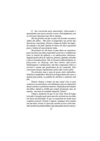 E eles cresceram meio amestrados, observando e
aprendendo com nossos acertos e erros. Principalmente com
os erros que esperamos que não se repitam.
      Há um período em que os pais vão ficando um pouco
órfãos dos filhos. Não mais os pegaremos nas portas das
discotecas e das festas. Passou o tempo do ballet, do inglês,
da natação e do judô. Saíram do banco de trás e passaram
para o volante de suas próprias vidas.
      Deveríamos ter ido mais à cama deles ao anouitecer
para ouvirmos sua alma respirando conversas e confidencias
entre os lençóis da infância, e os adolescentes cobertores,
daquele quarto cheio de adesivos, pôsteres, agendas coloridas
e discos ensurdecedores. Não os levamos suficientemente ao
playcenter, ao shoping, não lhes demos suficientes
hamburgueres e refrigerantes, não lhes compramos todos os
sorvetes e roupas que gostaríamos de ter comprado. Eles
cresceram sem que esgotássemos neles todo o nosso afeto.
      No princípio iam à casa de praia entre embrulhos,
bolachas e amiguinhos. Sim havia as brigas dentro do carro, a
disputa pela janela, os pedidos de chicletes e cantorias sem
fim.
      Depois chegou o tempo em que viajar com os pais
começou a ser um esforço, um sofrimento, pois era impossível
deixar a turma e os primeiros namoros. Os pais ficaram exilados
dos filhos, tinham a solidão que sempre desejaram, mas, de
repente, morriam de saudades daqueles "pestes".
      Chega o momento em que só nos resta ficar de longe
torcendo e rezando muito para que eles acertem nas escolhas
em busca da felicidade. E que a conquistem do modo mais
completo possível. O jeito é esperar: qualquer hora podem
nos dar netos. O neto é a hora do carinho ocioso e estocado,
não exercido nos próprios filhos e que não podem morrer conosco.
                              57
 