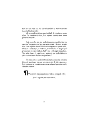 Por isso os avós são tão desmensurados e distribuem tão
incontrolável carinho.
      Os netos são a última oportunidade de reeditar o nosso
afeto. Por isso é necessário fazer alguma coisa a mais, antes
que eles cresçam".

       Seja como for, não sou saudosista e acho esquisito falar ou
escrever "no meu tempo", porque nosso tempo " deve ser sempre
hoje". Mas algumas coisas confesso contemplar com grande susto,
não é só a corrupção, a confusão, a violência e as drogas que
grassam em nossa sociedade. Refiro-me a educação e a cultura.
Não sei se é para rir ou chorar... Mas será que ainda há tempo
para revertermos o nivelamento por baixo?

      No trato com os adolescentes realmente esta é uma conversa
diferente que julgo merecer um momento de introspecção...
Principalmente se considerarmos como aplicavéis as palavras de
Clarence Darrow:



 ¶       "A primeira metade de nossas vidas e estragada pelos

                pais, a segunda por nosso filhos".




                               58
 