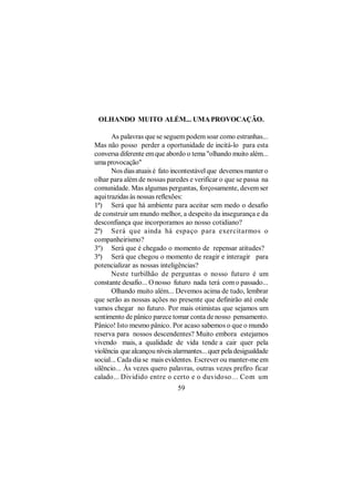 OLHANDO MUITO ALÉM... UMA PROVOCAÇÃO.

       As palavras que se seguem podem soar como estranhas...
Mas não posso perder a oportunidade de incitá-lo para esta
conversa diferente em que abordo o tema "olhando muito além...
uma provocação"
       Nos dias atuais é fato incontestável que devemos manter o
olhar para além de nossas paredes e verificar o que se passa na
comunidade. Mas algumas perguntas, forçosamente, devem ser
aqui trazidas às nossas reflexões:
1ª) Será que há ambiente para aceitar sem medo o desafio
de construir um mundo melhor, a despeito da insegurança e da
desconfiança que incorporamos ao nosso cotidiano?
2ª) Será que ainda há espaço para exercitarmos o
companheirismo?
3º) Será que é chegado o momento de repensar atitudes?
3ª) Será que chegou o momento de reagir e interagir para
potencializar as nossas inteligências?
       Neste turbilhão de perguntas o nosso futuro é um
constante desafio... O nosso futuro nada terá com o passado...
       Olhando muito além... Devemos acima de tudo, lembrar
que serão as nossas ações no presente que definirão até onde
vamos chegar no futuro. Por mais otimistas que sejamos um
sentimento de pânico parece tomar conta de nosso pensamento.
Pânico! Isto mesmo pânico. Por acaso sabemos o que o mundo
reserva para nossos descendentes? Muito embora estejamos
vivendo mais, a qualidade de vida tende a cair quer pela
violência que alcançou níveis alarmantes... quer pela desigualdade
social... Cada dia se mais evidentes. Escrever ou manter-me em
silêncio... Às vezes quero palavras, outras vezes prefiro ficar
calado... Dividido entre o certo e o duvidoso... Com um
                               59
 