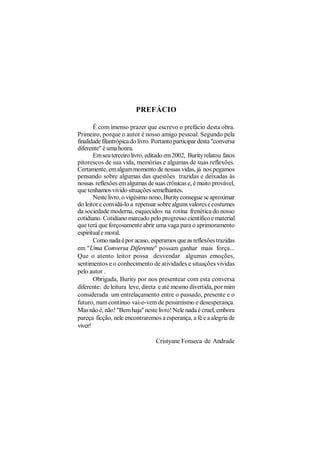 PREFÁCIO

       É com imenso prazer que escrevo o prefácio desta obra.
Primeiro, porque o autor é nosso amigo pessoal. Segundo pela
finalidade filantrópica do livro. Portanto participar desta "conversa
diferente" é uma honra.
       Em seu terceiro livro, editado em 2002, Burity relatou fatos
pitorescos de sua vida, memórias e algumas de suas reflexões.
Certamente, em algum momento de nossas vidas, já nos pegamos
pensando sobre algumas das questões trazidas e deixadas às
nossas reflexões em algumas de suas crônicas e, é muito provável,
que tenhamos vivido situações semelhantes.
       Neste livro, o vigésimo nono, Burity consegue se aproximar
do leitor e convidá-lo a repensar sobre alguns valores e costumes
da sociedade moderna, esquecidos na rotina frenética do nosso
cotidiano. Cotidiano marcado pelo progresso científico e material
que terá que forçosamente abrir uma vaga para o aprimoramento
espiritual e moral.
       Como nada é por acaso, esperamos que as reflexões trazidas
em "Uma Conversa Diferente" possam ganhar mais força...
Que o atento leitor possa desvendar algumas emoções,
sentimentos e o conhecimento de atividades e situações vividas
pelo autor .
       Obrigada, Burity por nos presentear com esta conversa
diferente: de leitura leve, direta e até mesmo divertida, por mim
considerada um entrelaçamento entre o passado, presente e o
futuro, num contínuo vai-e-vem de pessimismo e desesperança.
Mas não é, não! "Bem haja" neste livro! Nele nada é cruel, embora
pareça ficção, nele encontraremos a esperança, a fé e a alegria de
viver!

                                  Cristyane Fonseca de Andrade
 