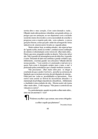 sorriso abro o meu coração...Com outro desnudo a razão...
Olhando muito além podemos vislumbrar, sem grande esforço, os
perigos que nos ameaçam, ao nos deparamos com a exclusão
social dos menos favorecidos e com a necessidade de conciliar o
progresso com o respeito pela vida, com o planeta e com as
gerações futuras, coisas que pelo andar da carruagem há fortes
indicativos de estarem serem levados ao segundo plano.
       Muito embora hoje, as minhas atitudes, não sejam na base
do "quente ou frio, morno eu vomito", continuo avesso à utilização
do cinismo e à dissimulação como vetores do olhar muito além...
Dizem que estou pregando sozinho no deserto. Talvez sim, talvez
não. Não é questão de intransigência nem de idéia fixa. A questão
é outra. Deixando de lado esta cantilena a grande verdade é que,
infelizmente, o normal, quando nos colocamos "olhando além de
nossas paredes..." é ser contrito e ir praticando o mal sem ver a
quem, bem como ir desejando sempre mais e mais, o mal ir
praticando pelas contradições que o mundo moderno consente.
       Não precisamos olhar muito além para se chegar à
conclusão de que o poder é terrível e, perceber as estruturas de
bajulação que se montam em torno dos privilegiados do sistema...
Onde para uns todas as possibilidades se apresentam... Para
outros resta assistir ao festival de incoerências absurdas e a
manutenção de privilégios inaceitáveis e descabíveis... Infelizmente
a dualidade é uma condição da vida... Mesmo assim vale à pena
olhar muito além... E não esqueça: "Não passe o controle de sua
vida para os outros".
       Eu, particularmente, quando me ponho a olhar muito além...
sinto-me um anormal. E você?


¶      "Podemos escolher o que semear, mas somos obrigados

                a colher o aquilo que plantamos".
                                                    Provérbio Chinês

                                60
 