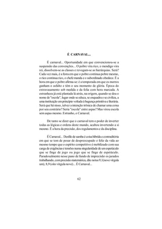 É CARNAVAL...

       É carnaval... Oportunidade em que convencionou-se a
suspensão das convenções... O pobre vira rico, o mendigo vira
rei, dissolvem-se as classes e revogam-se as hierárquias. Será?
Cada vez mais, é a festa em que o pobre continua pobre mesmo,
o rico continua rico, o chefe manda e o subordinado obedece. É a
hora em que o pobre afirma-se: é a temporada em que os morros
ganham o asfalto e têm o seu momento de glória. Época do
extravasamento sob medida e da folia com hora marcada. A
estranheza já está plantada lá atrás, na origem, quando se deu o
nome de "escola", lugar onde se educa, se enquadra e se civiliza, a
uma instituição em princípio voltada à bagunça primitiva e literária.
Será que há nisso, talvez a intenção irônica de chamar uma coisa
por seu contrário? Seria "escola" entre aspas? Mas virou escola
sem aspas mesmo. Estranho, o Carnaval.

      De tanto se dizer que o carnaval tem o poder de inverter
todas as lógicas e ordens deste mundo, acabou invertendo a si
mesmo. É a hora da precisão, dos regulamentos e da disciplina.

       É Carnaval... Desfile de samba é coisa híbrida e contraditória
em que se tem de posar de despreocupado e feliz da vida ao
mesmo tempo que o espírito competitivo é mobilizado com sua
carga de exigências e tensões numa singularidade de um espetáculo
que se finge de jogo ou jogo que se finge de espetáculo.
Paradoxalmente nesse pano de fundo de imprecisão os jurados
trabalhando, com precisão matemárica, dão notas 9,1(nove vírgula
um), 8,9 (oito vírgula nove)... É Carnaval...



                                 62
 