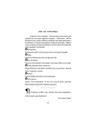FIM DA CONVERSA

       A ciência vem evoluindo... Há uma busca incessante por
métodos de cura para algumas doenças... Entretanto, não há
dúvidas de que, muito embora a medicina seja importante para o
ser humano, a solução mais prática reside na prevenção. Afinal o
acesso a benesse proporcionada por um bom plano de saúde não
é para qualquer assalariado.
ØDurma bem...
Durma pelo menos oito horas por noite, num lugar tranqüilo.
ØÁgua...
Ingerir no mínimo dois litros de água por dia.
ØPare de fumar...
Fumar só traz prejuízo à sua saúde e a dos que estão ao seu redor.
ØComa alimentos bem nutritivos...
Dê preferência a uma dieta com baixo teor de gordura, cheia de
frutas, vegetais e cereais.
ØAlcool...
Ingerir bebidas alcoólicas com moderação.
ØSal e açúcar...
Ingerir com moderação. O uso em excesso pode acarretar
hipertensão arterial (sal) e diabetes (açúcar).
                       ________________

¶     "Podemos escolher o que semear, mas somos obrigados a

colher aquilo que plantamos".
                                               Provérbio Chinês

                               63
 