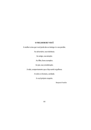O MELHOR DE VOCÊ

A melhor coisa que você pode dar ao inimigo é o seu perdão.

               Ao adversário, sua tolerância.

                  Ao amigo, sua atenção.

                 Ao filho, bons exemplos.

                 Ao pai, sua consideração.

    A mãe, comportamento que a faça sentir orgulhosa.

               A todos os homens, caridade.

                 A você próprio respeito.

                                                Benjamin Franklin




                            64
 