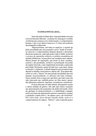 ÚLTIMAS PINCELADAS...

         Antes das palavras finais darei umas pinceladas com uma
conversa bastante diferente, resultante da mensagem recebida
via Internet que começou com o título/assunto: o comportamento
humano. Cujo o teor abaixo transcrevo. E o faço sem nenhuma
descriminação ou hipocrisia:
         "Impressionante, sob todos os aspéctos, o espírito de
falsa moralidade que tem possuido o povo "made in brazil",
ao observar o comportamento humano durante o desenrolar
das festas momescas, onde tudo pode e tudo é válido, inclusive
o excesso de exposições eróticas e a prática escandalosa de
atitudes libidinosas, só para ficar nos exemplos mais simples.
Outras formas de exposições, que ferem os bons costumes,
existem e são permitidas, inclusive a prostituição travestida
de simples diversão, como amplamente mostrada e explorada
pela midia. Entretanto, apesar de tudo isso, o que mais chama
a atenção é, realmente, a atitude daqueles que permitem tudo
durante os desfiles carnavalescos, depois vão, lá na dispersão,
cobrir-se com o "manto" de uma pseuda moralidade que tem
minado, inexoravelmente, os alicerçes dos bons costumes.
Nesse sentido, frise-se aqui, por oportuno, que tudo o que tem
sido ruim para uns, também parece ser bom outros, apesar
das diferenças culturais, regionais, econômicas e estruturais.
         O casar, descasar, ser mãe solteira, desrespeitar os pais
e outras atitudes do gênero, têm sido uma tônica constante
nas apresentações dos programas da midia televisada. Falar
da apologia ao homosexualismo e à infidelidade conjugal,
sobre esse tema são dispensados maiores comentários, porque
a apelação é muito forte e, em alguns casos, até irresistível.
Por outro lado, nesse mesmo sentido ainda, nota-se o
comportamento de alguns "líderes", uma vergonha quase

                               65
 