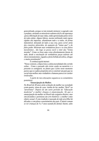generalizada, porque se tem tentado misturar o sagrado com
o profano, atraindo os miseráveis sedentos de fé e de esperança
 para a libertação de suas vidas, então aprisionadas pelos vícios
de toda ordem. Alguns líderes, mesmo militando onde regras
rígidas são impostas, abandonam tudo e a todos, de forma
lamentável, deixando de lado a sua cruz, para correr atrás
dos cruzeiros oferecidos, do aumento do "status quo" e do
falso poder. Mostram suas verdadeiras faces e os seus falsos
moralismos , tão logo se possa ouvir o tinir das "trinta
moedas". Como se fosse uma coisa absolutamente fazem de
tudo, desde a encenação de verdadeiras peças teatrais até
shows monumentais, regados a farta bebida alcoólica, drogas
e muita prostituição".
         E continua aquele internet:
"Nesse contexto, a hipocrisia e a falsa moralidade têm corrido
soltas... Como o passado não existe senão na memória e o
presente se extinguirá, no futuro que é feito neste momento
parece que os sadios propósitos de se construir um país que no
social seja melhor, mas verdadeiro e humano parece ter caráter
irrelevante..
         A partir de tais colocações seguem-se os comentários
posteriores:
         "Emancipação da Mulher.
No Brasil de 40 anos atrás a função da mulher na sociedade
eram quatro: dona de casa, rainha do lar, mulher "fácil" ou
"prostituta". Depois de um curto período de "educação
moderna" a mulher chegou à emancipação. Só que a
emancipação da mulher no Brasil não resgatou direitos, mas
sim fecundou e perenizou um erro histórico: a mulher como
objeto sexual. E esta tradição é passada de mãe pra filha há
décadas e com pleno consentimento dos pais. É muito comum
se ver crianças de 5 a 7 anos usando fio-dental, batom, salto


                               66
 