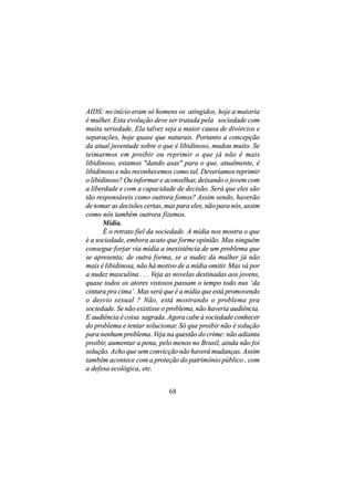 AIDS: no início eram só homens os atingidos, hoje a maioria
é mulher. Esta evolução deve ser tratada pela sociedade com
muita seriedade. Ela talvez seja a maior causa de divórcios e
separações, hoje quase que naturais. Portanto a concepção
da atual juventude sobre o que é libidinoso, mudou muito. Se
teimarmos em proibir ou reprimir o que já não é mais
libidinoso, estamos "dando asas" para o que, atualmente, é
libidinoso e não reconhecemos como tal. Deveríamos reprimir
o libidinoso? Ou informar e aconselhar, deixando o jovem com
a liberdade e com a capacidade de decisão. Será que eles são
tão responsáveis como outrora fomos? Assim sendo, haverão
de tomar as decisões certas, mas para eles, não para nós, assim
como nós também outrora fizemos.
       Mídia.
       É o retrato fiel da sociedade. A mídia nos mostra o que
é a sociedade, embora acato que forme opinião. Mas ninguém
consegue forjar via mídia a inexistência de um problema que
se apresenta; de outra forma, se a nudez da mulher já não
mais é libidinosa, não há motivo de a mídia omitir. Mas vá por
a nudez masculina . . . Veja as novelas destinadas aos jovens,
quase todos os atores vistosos passam o tempo todo nus ‘da
cintura pra cima’. Mas será que é a mídia que está promovendo
o desvio sexual ? Não, está mostrando o problema pra
sociedade. Se não existisse o problema, não haveria audiência.
E audiência é coisa sagrada. Agora cabe à sociedade conhecer
do problema e tentar solucionar. Só que proibir não é solução
para nenhum problema. Veja na questão do crime: não adianta
proibir, aumentar a pena, pelo menos no Brasil, ainda não foi
solução. Acho que sem convicção não haverá mudanças. Assim
também acontece com a proteção do patrimônio público , com
a defesa ecológica, etc.


                              68
 