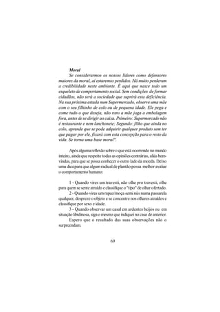 Moral
       Se considerarmos os nossos líderes como defensores
maiores da moral, aí estaremos perdidos. Há muito perderam
a credibilidade neste ambiente. É aqui que nasce todo um
esqueleto de comportamento social. Sem condições de formar
cidadãos, não será a sociedade que suprirá esta deficiência.
Na sua próxima estada num Supermercado, observe uma mãe
com o seu filhinho de colo ou de pequena idade. Ele pega e
come tudo o que deseja, não raro a mãe joga a embalagem
fora, antes de se dirigir ao caixa. Primeiro: Supermercado não
é restaurante e nem lanchonete; Segundo: filho que ainda no
colo, aprende que se pode adquirir qualquer produto sem ter
que pagar por ele, ficará com esta concepção para o resto da
vida. Se torna uma base moral".

       Após alguma reflexão sobre o que está ocorrendo no mundo
inteiro, ainda que respeite todas as opiniões contrárias, aliás bem-
vindas, para que se possa conhecer o outro lado da moeda. Deixo
uma dica para que algum radical de plantão possa melhor avaliar
o comportamento humano:

       1 - Quando vires um travesti, não olhe pro travesti, olhe
para quem se sente atraído e classifique o "tipo" de olhar ofertado.
       2 - Quando vires um rapaz/moça semi nús numa passarela
qualquer, despreze o objeto e se concentre nos olhares atraídos e
classifique por sexo e idade.
       3 - Quando observar um casal em ardentes beijos ou em
situação libidinosa, siga o mesmo que indiquei no caso de anterior.
       Espero que o resultado das suas observações não o
surpreendam.


                                69
 