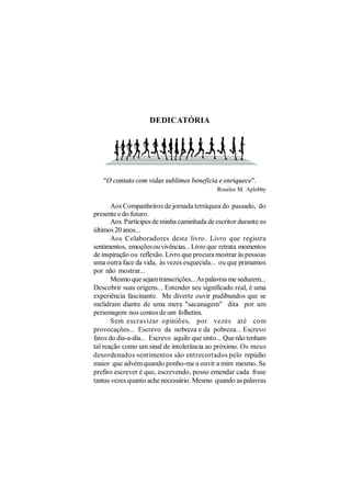 DEDICATÓRIA




   "O contato com vidas sublimes beneficia e enriquece".
                                             Rosales M. Aplebby

       Aos Companheiros de jornada terráquea do passado, do
presente e do futuro.
       Aos Partícipes de minha caminhada de escritor durante os
últimos 20 anos...
       Aos Colaboradores deste livro. Livro que registra
sentimentos, emoções ou vivências... Livro que retrata momentos
de inspiração ou reflexão. Livro que procura mostrar às pessoas
uma outra face da vida, às vezes esquecida... ou que primamos
por não mostrar...
       Mesmo que sejam transcrições... As palavras me seduzem...
Descobrir suas origens... Entender seu significado real, é uma
experiência fascinante. Me diverte ouvir pudibundos que se
melidram diante de uma mera "sacanagem" dita por um
personagem nos contos de um folhetim.
       Sem escravizar opiniões, por vezes até com
provocações... Escrevo da nobreza e da pobreza... Escrevo
fatos do dia-a-dia... Escrevo aquilo que sinto... Que não tenham
tal reação como um sinal de intolerância ao próximo. Os meus
desordenados sentimentos são entrecortados pelo repúdio
maior que advém quando ponho-me a ouvir a mim mesmo. Se
prefiro escrever é que, escrevendo, posso emendar cada frase
tantas vezes quanto ache necessário. Mesmo quando as palavras
 