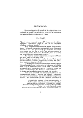 TRANSCRIÇÃO...

      Não posso furtar-me da satisfação de transcrever o texto
publicado no Jornal Ecos - edição 10 - fevereiro/2005 de autoria
da Escritora Marilza Albuquerque de Castro 1

                              UM NADA

“Quanto mais se vive, mais se aprende”, é o que nos diz o ditado
popular e a “voz do povo é a voz de Deus”, ou seja, é a própria
sabedoria, a máxima verdade...”
         Mas... na minha infinita humildade, porém, questiono-me o
quanto e até quando realmente se aprende mais proporcionalmente
a quanto se vive... não que eu duvide que se aprenda mais com a
própria vida, mas sim, que eu verifico que também, enquanto se
aprende algo, muitas dúvidas são despertadas, mais se descobre
não saber sobre o ser humano, sobre o outro...
         Por exemplo, quanto vale para você, a sua palavra? Vale a
sua honra, o seu coração, a sua alma?
Quanto vale, para você, a opção, a escolha do outro? Tanto quanto
vale a sua escolha? É capaz de respeitar a opção alheia, pelo menos,
tanto quanto respeita a sua própria?
         O optar parece que nasceu com o homem; segundo a Antiga
História Sagrada, Eva, no Paraíso, optou por ceder a sua curiosidade,
a seu desejo de experimentar, a sua sede de saber... Adão optou por
acompanha-la em suas descobertas... e à resolução tomada por
ambos, à opção feita por eles, chamou-se de “livre arbítrio”.
E viemos, pela estrada afora, exercendo nosso livre arbítrio...
         Adão podia ter optado por não acompanhar Eva em sua
busca de conhecimento... e um teria que respeitar a vontade do
outro, cada um assumindo a responsabilidade de suas próprias
atitudes... Será que ainda não nos conscientizamos da importância
           1
             Escritora (poetisa, trovadora, cronista, teatróloga infantil... )
              Radialista (rádio-atriz profissional e amadora, declamadora,
            locutora comercial) – na infância e juventude. Atriz amadora,
   Professora (do antigo ensino primário; de Língua Portuguesa e Artes
                                Cênicas – até o antes chamado 2º grau) e
  Presidente do Instituto Brasileiro de Culturas Internacionais (IBRACI).


                                    70
 
