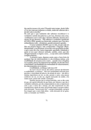 das opções nossas e do outro? Passado tanto tempo, desde Adão
e Eva, por mais que tenhamos evoluído, ainda não sabemos dar o
devido valor à escolha?
Ou será que o que realmente não sabemos reconhecer é o
verdadeiro sentido das palavras e, por isso, dizemos uma coisa,
 combinamos com o outro algo e fazemos diferente, fazemos até o
oposto do que dissemos... Não sabemos o verdadeiro significado
de NÃO e SIM: quando nos dizem não, achamos que é um sim e
embaralhamos tudo...ofendemos, quando pensamos agradar...
         E nessa verdadeira BABEL que é a vida, em que cada um
fala sua própria língua e não compreende o linguajar alheio,
interpretando, a seu bel prazer, de acordo com sua própria escolha,
o que o outro diz e faz, vamos magoando, agredindo, ofendendo a
quem só nos quer oferecer amizade, carinho, amor, que não
obrigatoriamente se ligam a sexo... e aí já entra outra também
complexa história...
         A primeira regra, digamos assim, para o bom êxito de
qualquer tipo de relacionamento é a da confiança mútua, a da
credibilidade de um para com o outro... quando esta se fragiliza
ou se quebra, parece-me impossível ser mantida, em elevado nível,
a intensidade e profundidade da continuidade do relacionamento,
do relacionamento em si mesmo...
         Credibilidade, confiança, tudo isso é fé!
         Se você é um ser sem fé, não saberá valorizar devidamente
a credibilidade, a confiança... Não terá sensibilidade suficiente para
perceber a sinceridade da palavra, da atitude do outro... não dará a
mínima importância em ser, ou não, perante o outro, uma pessoa
confiável; em ser, ou não ser, alguém merecedor de crédito...Em
sendo assim, perde todo sentido a honradez...
         Quantas pessoas que se acham honradas, nem se dão conta
de que, por agirem diferente do que falam, por falarem o que não é
verdadeiro realmente, por não compreenderem ou não se importarem
com o que o outro diz e deseja, por não respeitarem ou não
considerarem a opção do outro, procurando impor a sua para ambos,
estão deixando, “escorrer pelo ralo”, a própria idoneidade, a própria
boa imagem que o outro tinha delas... estão deixando de ser gente,
estão se tornando um NADA!...



                                 71
 
