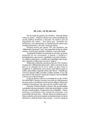 BÊ-Á-BÁ... OU BLABLABÁ

       Sou do tempo do ginásio e do científico... Hoje não faltam
críticas ao ensino... Afinal nos últimos anos a baixa qualidade das
escolas públicas brasileiras é marcante. Os motivos para tal
degradacão são tantos... Tem início pela formação dos
professores, com a desnutrição, ao desinteresse dos alunos (que
estudam para passar) , dos pais e assim por diante...
       Pesquisa mostra que apenas 30% dos brasileiros são
"alfabetizados funcionais", isto é, têm capacidade de fato de utilizar
a leitura, a escrita para entender, realmente, o que estão lendo.
       A população brasileira viu aumentar no seu meio, na mesma
proporção de seu crescimento, a miséria, a violência e,
principalmente o preconceito. Igualdade é um sonho distante...
As mulheres ainda lutam, o caminho até a igualdade segue longo,
mas a situação é melhor que a de outros "grupos".
       Minha mãe, já falecida, nascida nos idos de 1922, formava
no grupo dos "alfabetizados funcionais", tinha a convicção de que
para se ter educação há de ter-se saúde, as duas coisas se
completam. E, infelizmente, estes setores estão falhos no país ou
melhor, quase falidos. Segundo orienta Jairo Bouer: “A família que
conversa capacita o filho a escolher o melhor caminho. E isso vale
para tudo na vida, inclusive na hora de começar a sua sexualidade
e até no uso ou não de drogas”.
       O mês de abril nos oferece a curiosidade de um dia: O DIA
DA MENTIRA. Mentira é assunto recorrente no enfrentamento
de quase todos os problemas sociais que nos afligem. Dizem que
a mentira é uma doença, mas seja o que for, mentir é muito feio.
       Soluções? Embora distantes: existem. São as malcuidadas
e profundas reformas estruturais: o abrir mão de privilégios e, acima
de tudo vontade política. Chega de bê-á-bá ou blablabá... Vamos
enfrentar os problemas com vontade de solucionar, com
honestidade de propósitos... Mesmo diante da tendência que se
firma a cada dia, com a preocupação na implementação de ações
afirmativas, ainda há muito o que avançar... E um novo grupo já

                                 72
 