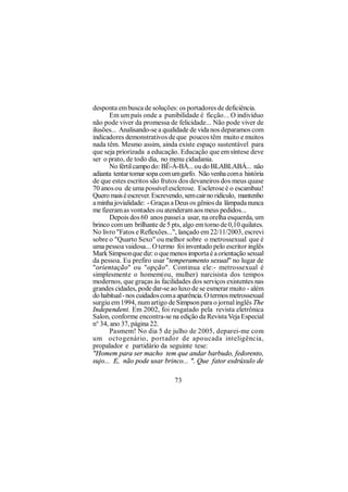 desponta em busca de soluções: os portadores de deficiência.
       Em um país onde a punibilidade é ficção... O indivíduo
não pode viver da promessa de felicidade... Não pode viver de
ilusões... Analisando-se a qualidade de vida nos deparamos com
indicadores demonstrativos de que poucos têm muito e muitos
nada têm. Mesmo assim, ainda existe espaço sustentável para
que seja priorizada a educação. Educação que em síntese deve
ser o prato, de todo dia, no menu cidadania.
       No fértil campo do: BÊ-Á-BÁ... ou do BLABLABÁ... não
adianta tentar tomar sopa com um garfo. Não venha com a história
de que estes escritos são frutos dos devaneiros dos meus quase
70 anos ou de uma possível esclerose. Esclerose é o escambau!
Quero mais é escrever. Escrevendo, sem cair no ridículo, mantenho
a minha jovialidade: - Graças a Deus os gênios da lâmpada nunca
me fizeram as vontades ou atenderam aos meus pedidos...
       Depois dos 60 anos passei a usar, na orelha esquerda, um
brinco com um brilhante de 5 pts, algo em torno de 0,10 quilates.
No livro "Fatos e Reflexões...", lançado em 22/11/2003, escrevi
sobre o "Quarto Sexo" ou melhor sobre o metrossexual que é
uma pessoa vaidosa... O termo foi inventado pelo escritor inglês
Mark Simpson que diz: o que menos importa é a orientação sexual
da pessoa. Eu prefiro usar "temperamento sexual" no lugar de
"orientação" ou "opção". Continua ele:- metrossexual é
simplesmente o homem(ou, mulher) narcisista dos tempos
modernos, que graças às facilidades dos serviços existentes nas
grandes cidades, pode dar-se ao luxo de se esmerar muito - além
do habitual - nos cuidados com a aparência. O termos metrossexual
surgiu em 1994, num artigo de Simpson para o jornal inglês The
Independent. Em 2002, foi resgatado pela revista eletrônica
Salon, conforme encontra-se na edição da Revista Veja Especial
n° 34, ano 37, página 22.
       Pasmem! No dia 5 de julho de 2005, deparei-me com
um octogenário, portador de apoucada inteligência,
propalador e partidário da seguinte tese:
"Homem para ser macho tem que andar barbudo, fedorento,
sujo... E, não pode usar brinco... ". Que fator esdrúxulo de

                               73
 