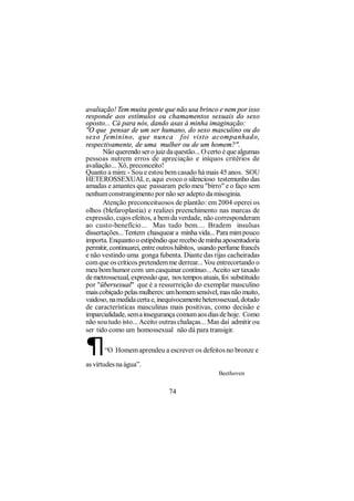 avaliação! Tem muita gente que não usa brinco e nem por isso
responde aos estímulos ou chamamentos sexuais do sexo
oposto... Cá para nós, dando asas à minha imaginação:
"O que pensar de um ser humano, do sexo masculino ou do
sexo f eminino, que nunca foi visto acompanhado,
respectivamente, de uma mulher ou de um homem?".
       Não querendo ser o juiz da questão... O certo é que algumas
pessoas nutrem erros de apreciação e iníquos critérios de
avaliação... Xô, preconceito!
Quanto a mim: - Sou e estou bem casado há mais 45 anos. SOU
HETEROSSEXUAL e, aqui evoco o silencioso testemunho das
amadas e amantes que passaram pelo meu "birro" e o faço sem
nenhum constrangimento por não ser adepto da misoginia.
       Atenção preconceituosos de plantão: em 2004 operei os
olhos (blefaroplastia) e realizei preenchimento nas marcas de
expressão, cujos efeitos, a bem da verdade, não corresponderam
ao custo-benefício... Mas tudo bem.... Bradem insulsas
dissertações... Tentem chasquear a minha vida... Para mim pouco
importa. Enquanto o estipêndio que recebo de minha aposentadoria
permitir, continuarei, entre outros hábitos, usando perfume francês
e não vestindo uma gonga fubenta. Diante das rijas cacheiradas
com que os críticos pretendem me derrear... Vou entrecortando o
meu bom humor com um casquinar contínuo... Aceito ser taxado
de metrossexual, expressão que, nos tempos atuais, foi substituido
por "übersexual" que é a ressurreição do exemplar masculino
mais cobiçado pelas mulheres: um homem sensível, mas não muito,
vaidoso, na medida certa e, inequivocamente heterossexual, dotado
de características masculinas mais positivas, como decisão e
imparcialidade, sem a insegurança comum aos dias de hoje. Como
não sou tudo isto... Aceito outras chalaças... Mas daí admitir ou
ser tido como um homossexual não dá para transigir.

¶      “O Homem aprendeu a escrever os defeitos no bronze e

as virtudes na água”.
                                                   Beethoven


                                74
 