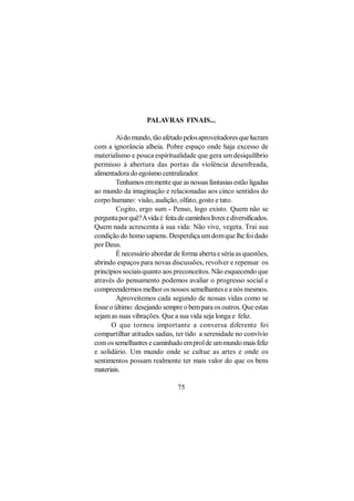 PALAVRAS FINAIS...

        Ai do mundo, tão afetado pelos aproveitadores que lucram
com a ignorância alheia. Pobre espaço onde haja excesso de
materialismo e pouca espiritualidade que gera um desiquilíbrio
permisso à abertura das portas da violência desenfreada,
alimentadora do egoísmo centralizador.
        Tenhamos em mente que as nossas fantasias estão ligadas
ao mundo da imaginação e relacionadas aos cinco sentidos do
corpo humano: visão, audição, olfato, gosto e tato.
        Cogito, ergo sum - Penso, logo existo. Quem não se
pergunta por quê? A vida é feita de caminhos livres e diversificados.
Quem nada acrescenta à sua vida: Não vive, vegeta. Trai sua
condição do homo sapiens. Desperdiça um dom que lhe foi dado
por Deus.
        É necessário abordar de forma aberta e séria as questões,
abrindo espaços para novas discussões, revolver e repensar os
princípios sociais quanto aos preconceitos. Não esquecendo que
através do pensamento podemos avaliar o progresso social e
compreendermos melhor os nossos semelhantes e a nós mesmos.
        Aproveitemos cada segundo de nossas vidas como se
fosse o último: desejando sempre o bem para os outros. Que estas
sejam as suas vibrações. Que a sua vida seja longa e feliz.
       O que tornou importante a conversa diferente foi
compartilhar atitudes sadias, ter tido a serenidade no convívio
com os semelhantes e caminhado em prol de um mundo mais feliz
e solidário. Um mundo onde se cultue as artes e onde os
sentimentos possam realmente ter mais valor do que os bens
materiais.

                                 75
 