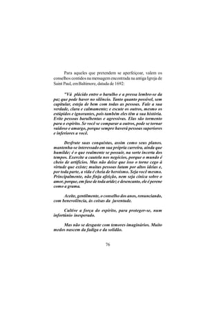 Para aqueles que pretendem se aperfeiçoar, valem os
conselhos contidos na mensagem encontrada na antiga Igreja de
Saint Paul, em Baltimore, datada de 1692:

      "Vá plácido entre o barulho e a pressa lembre-se da
paz que pode haver no silêncio. Tanto quanto possível, sem
capitular, esteja de bem com todas as pessoas. Fale a sua
verdade, clara e calmamente; e escute os outros, mesmo os
estúpidos e ignorantes, pois também eles têm a sua história.
Evite pessoas barulhentas e agressivas. Elas são tormento
para o espírito. Se você se comparar a outros, pode se tornar
vaidoso e amargo, porque sempre haverá pessoas superiores
e inferiores a você.

      Desfrute suas conquistas, assim como seus planos.
mantenha-se interessado em sua própria carreira, ainda que
humilde; é o que realmente se possuir, na sorte incerta dos
tempos. Exercite a cautela nos negócios, porque o mundo é
cheio de artifícios. Mas não deixe que isso o torne cego à
virtude que existe; muitas pessoas lutam por altos ideias e,
por toda parte, a vida é cheia de heroísmo. Seja você mesmo.
Principalmente, não finja afeição, nem seja cínica sobre o
amor, porque, em fase de toda aridez e desencanto, ele é perene
como a grama.

     Aceite, gentilmente, o conselho dos anos, renunciando,
com benevolência, às coisas da juventude.

      Cultive a força do espírito, para proteger-se, num
infortúnio inesperado.

    Mas não se desgaste com temores imaginários. Muito
medos nascem da fadiga e da solidão.


                              76
 
