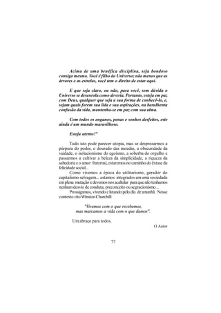 Acima de uma benéfica disciplina, seja bondoso
consigo mesmo. Você é filho do Universo; não menos que as
árvores e as estrelas, você tem o direito de estar aqui.

     E que seja claro, ou não, para você, sem dúvida o
Universo se desenrola como deveria. Portanto, esteja em paz
com Deus, qualquer que seja a sua forma de conhecê-lo, e,
sejam quais forem sua lida e sua aspirações, na barulhenta
confusão da vida, mantenha-se em paz com sua alma.

     Com todos os enganos, penas e sonhos desfeitos, este
ainda é um mundo maravilhoso.

      Esteja atento!"

       Tudo isto pode parecer utopia, mas se desprezarmos a
púrpura do poder, o dourado das moedas, a obscuridade da
vaidade, o isolacionismo do egoísmo, a soberba do orgulho e
passarmos a cultivar a beleza da simplicidade, a riqueza da
sabedoria e o amor fraternal, estaremos no caminho do êxtase da
felicidade social...
       Como vivemos a época do utilitarismo, gerador do
capitalismo selvagem... estamos integrados em uma sociedade
em plena mutação e devemos nos acaltelar para que não tenhamos
nenhum desvio de conduta, preconceito ou segracionismo...
       Prossigamos, vivendo e lutando pelo dia de amanhã. Nesse
contexto cito Winston Churchill:

             "Vivemos com o que recebemos,
         mas marcamos a vida com o que damos".

       Um abraço para todos.
                                                       O Autor


                              77
 