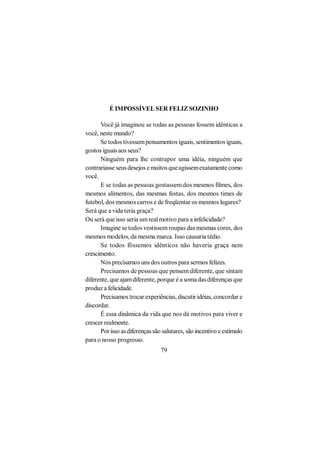É IMPOSSÍVEL SER FELIZ SOZINHO

      Você já imaginou se todas as pessoas fossem idênticas a
você, neste mundo?
      Se todos tivessem pensamentos iguais, sentimentos iguais,
gostos iguais aos seus?
      Ninguém para lhe contrapor uma idéia, ninguém que
contrariasse seus desejos e muitos que agissem exatamente como
você.
      E se todas as pessoas gostassem dos mesmos filmes, dos
mesmos alimentos, das mesmas festas, dos mesmos times de
futebol, dos mesmos carros e de freqüentar os mesmos lugares?
Será que a vida teria graça?
Ou será que isso seria um real motivo para a infelicidade?
      Imagine se todos vestissem roupas das mesmas cores, dos
mesmos modelos, da mesma marca. Isso causaria tédio.
      Se todos fôssemos idênticos não haveria graça nem
crescimento.
      Nós precisamos uns dos outros para sermos felizes.
      Precisamos de pessoas que pensem diferente, que sintam
diferente, que ajam diferente, porque é a soma das diferenças que
produz a felicidade.
      Precisamos trocar experiências, discutir idéias, concordar e
discordar.
      É essa dinâmica da vida que nos dá motivos para viver e
crescer realmente.
      Por isso as diferenças são salutares, são incentivo e estímulo
para o nosso progresso.
                                79
 