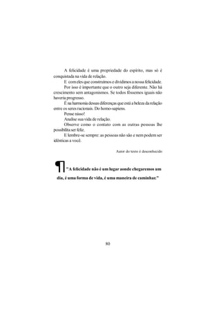 A felicidade é uma propriedade do espírito, mas só é
conquistada na vida de relação.
       E com eles que construímos e dividimos a nossa felicidade.
       Por isso é importante que o outro seja diferente. Não há
crescimento sem antagonismos. Se todos fôssemos iguais não
haveria progresso.
       É na harmonia dessas diferenças que está a beleza da relação
entre os seres racionais. Do homo-sapiens.
       Pense nisso!
       Analise sua vida de relação.
       Observe como o contato com as outras pessoas lhe
possibilita ser feliz.
       E lembre-se sempre: as pessoas não são e nem podem ser
idênticas a você.

                                      Autor do texto é desconhecido



¶      "A felicidade não é um lugar aonde chegaremos um

  dia, é uma forma de vida, é uma maneira de caminhar."




                                80
 