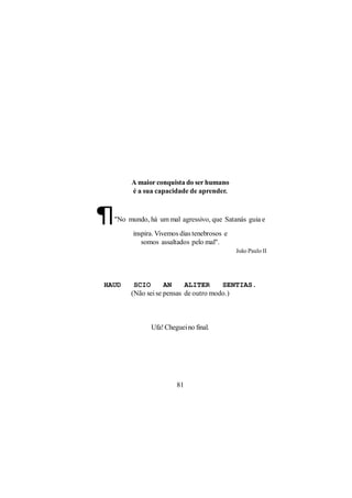 A maior conquista do ser humano
       é a sua capacidade de aprender.



¶ "No mundo, há um mal agressivo, que Satanás guia e

        inspira. Vivemos dias tenebrosos e
           somos assaltados pelo mal".
                                             João Paulo II




HAUD    SCIO       AN     ALITER      SENTIAS.
       (Não sei se pensas de outro modo.)



              Ufa! Cheguei no final.




                       81
 